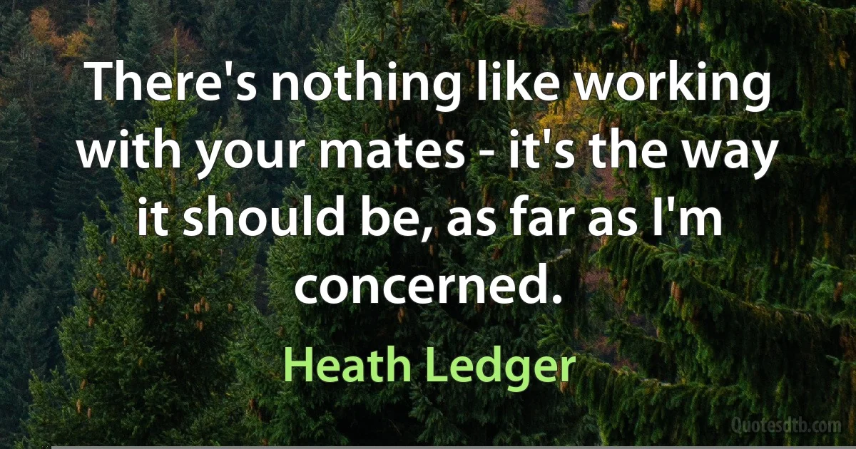 There's nothing like working with your mates - it's the way it should be, as far as I'm concerned. (Heath Ledger)