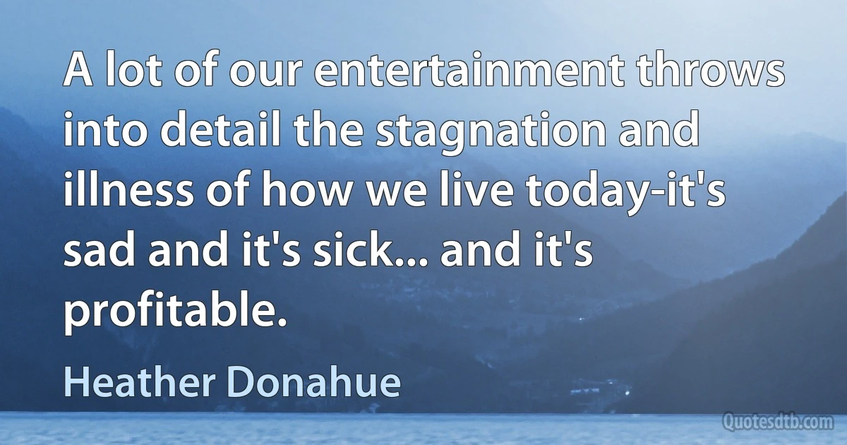 A lot of our entertainment throws into detail the stagnation and illness of how we live today-it's sad and it's sick... and it's profitable. (Heather Donahue)