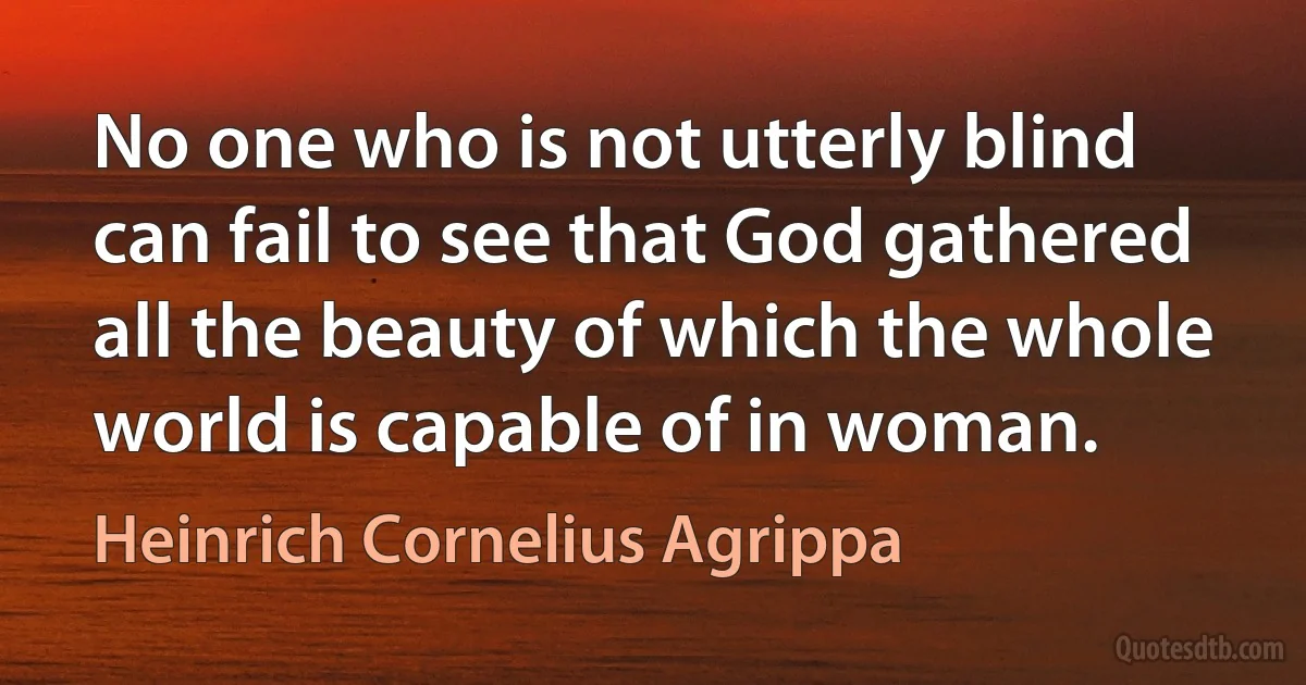 No one who is not utterly blind can fail to see that God gathered all the beauty of which the whole world is capable of in woman. (Heinrich Cornelius Agrippa)