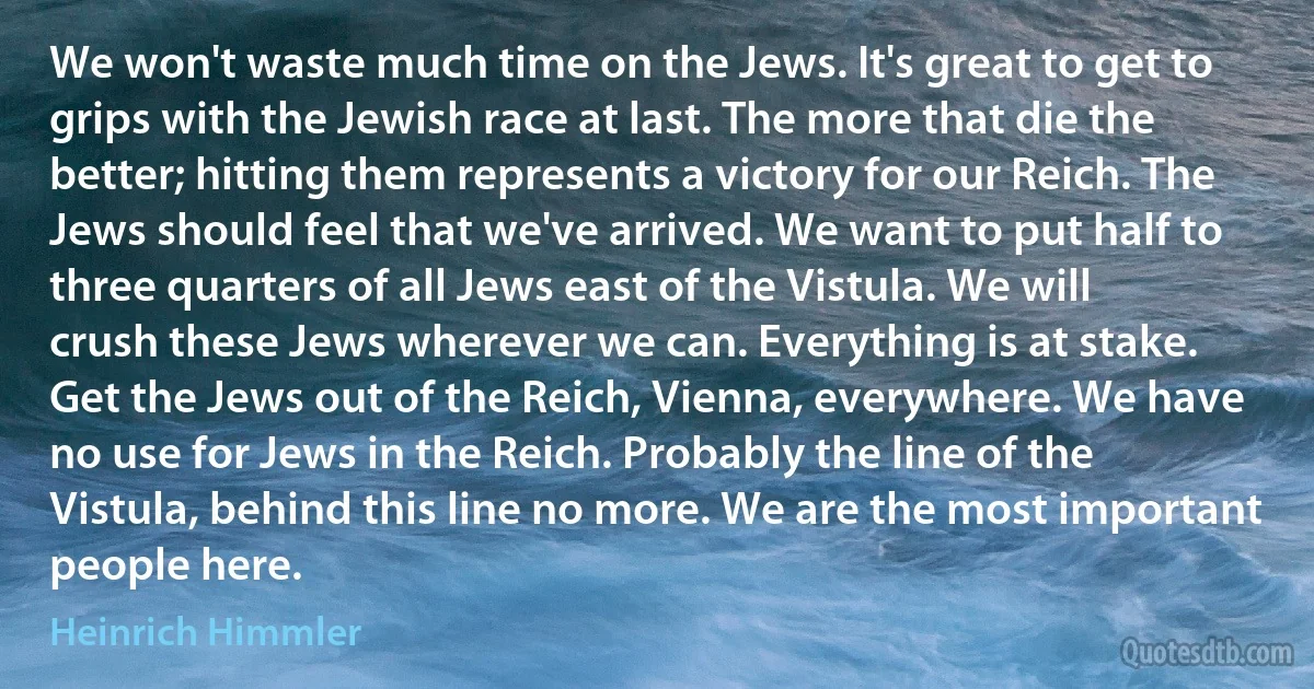 We won't waste much time on the Jews. It's great to get to grips with the Jewish race at last. The more that die the better; hitting them represents a victory for our Reich. The Jews should feel that we've arrived. We want to put half to three quarters of all Jews east of the Vistula. We will crush these Jews wherever we can. Everything is at stake. Get the Jews out of the Reich, Vienna, everywhere. We have no use for Jews in the Reich. Probably the line of the Vistula, behind this line no more. We are the most important people here. (Heinrich Himmler)