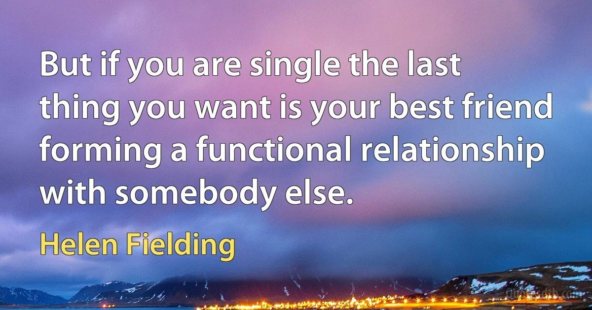 But if you are single the last thing you want is your best friend forming a functional relationship with somebody else. (Helen Fielding)