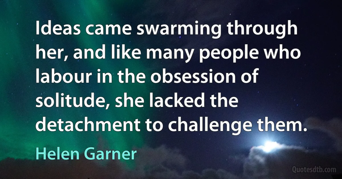 Ideas came swarming through her, and like many people who labour in the obsession of solitude, she lacked the detachment to challenge them. (Helen Garner)