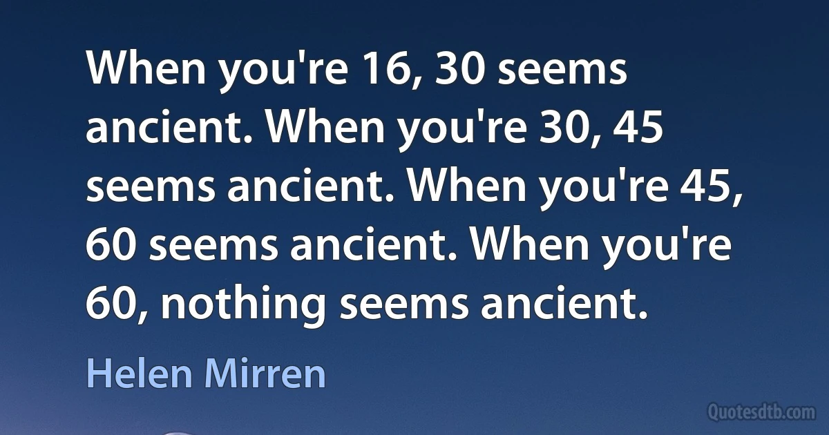 When you're 16, 30 seems ancient. When you're 30, 45 seems ancient. When you're 45, 60 seems ancient. When you're 60, nothing seems ancient. (Helen Mirren)