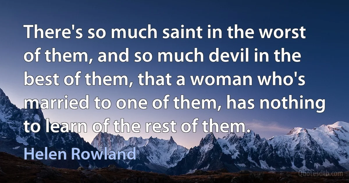 There's so much saint in the worst of them, and so much devil in the best of them, that a woman who's married to one of them, has nothing to learn of the rest of them. (Helen Rowland)