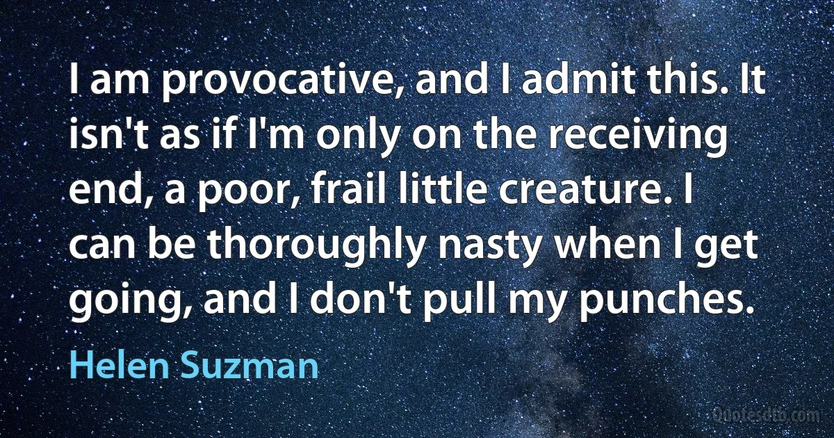 I am provocative, and I admit this. It isn't as if I'm only on the receiving end, a poor, frail little creature. I can be thoroughly nasty when I get going, and I don't pull my punches. (Helen Suzman)