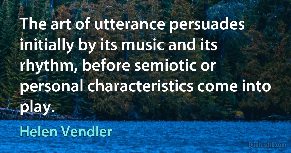 The art of utterance persuades initially by its music and its rhythm, before semiotic or personal characteristics come into play. (Helen Vendler)