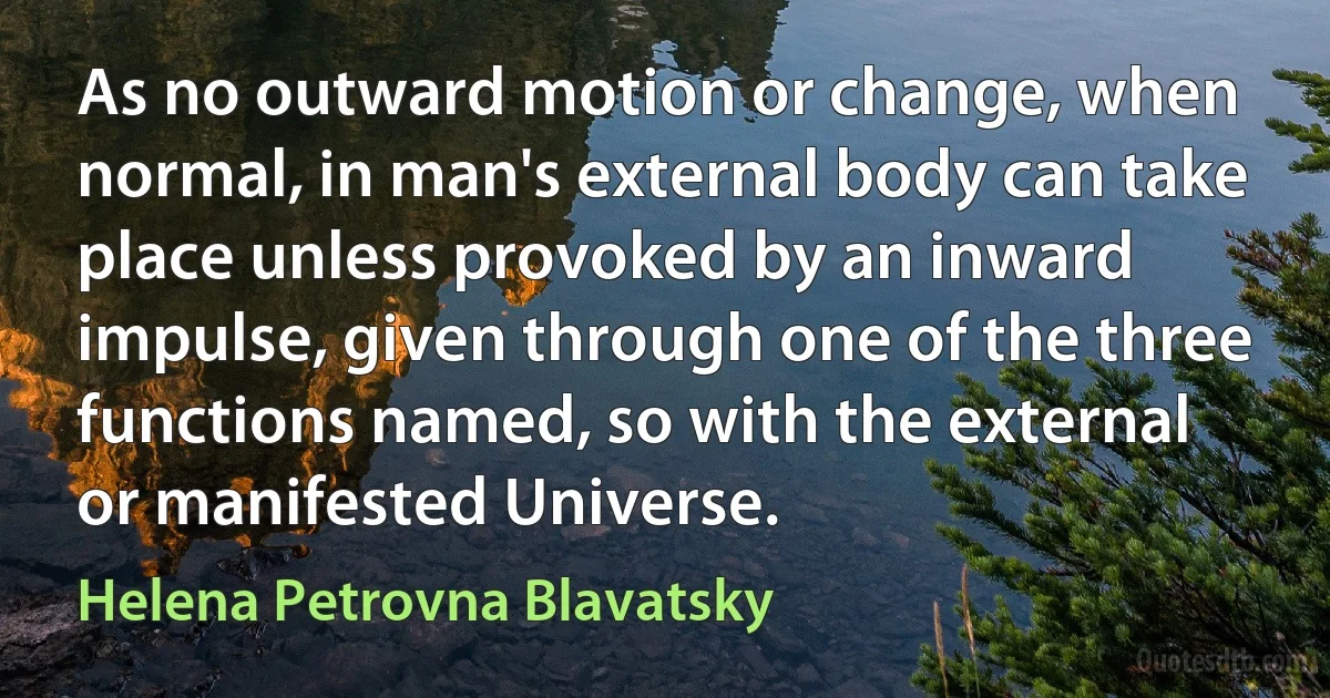 As no outward motion or change, when normal, in man's external body can take place unless provoked by an inward impulse, given through one of the three functions named, so with the external or manifested Universe. (Helena Petrovna Blavatsky)