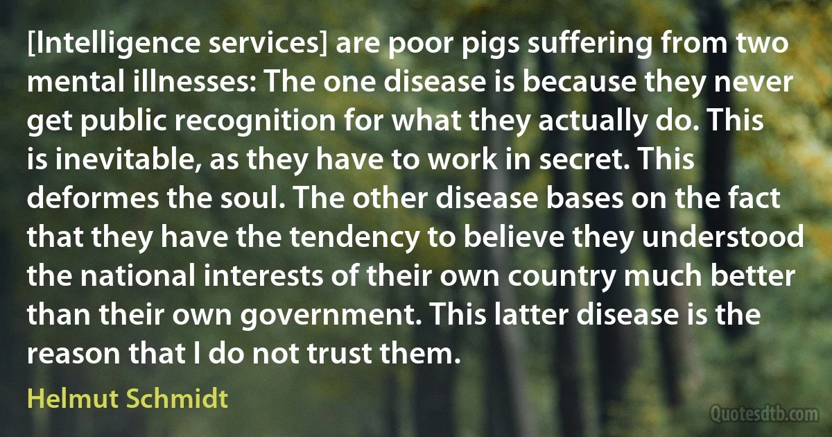 [Intelligence services] are poor pigs suffering from two mental illnesses: The one disease is because they never get public recognition for what they actually do. This is inevitable, as they have to work in secret. This deformes the soul. The other disease bases on the fact that they have the tendency to believe they understood the national interests of their own country much better than their own government. This latter disease is the reason that I do not trust them. (Helmut Schmidt)