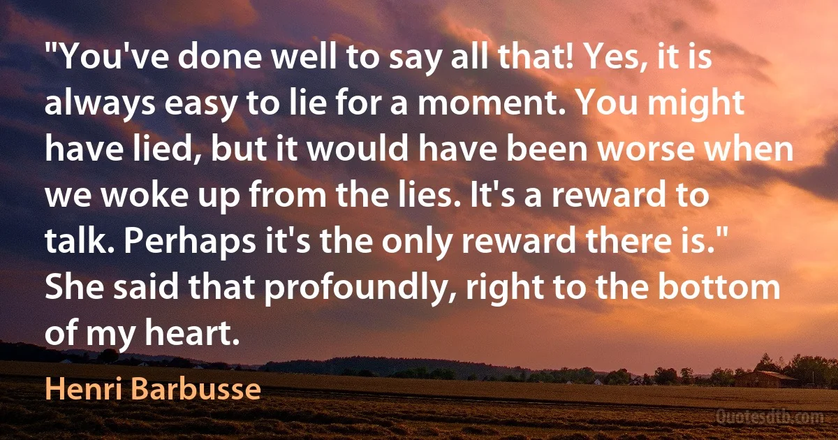 "You've done well to say all that! Yes, it is always easy to lie for a moment. You might have lied, but it would have been worse when we woke up from the lies. It's a reward to talk. Perhaps it's the only reward there is."
She said that profoundly, right to the bottom of my heart. (Henri Barbusse)