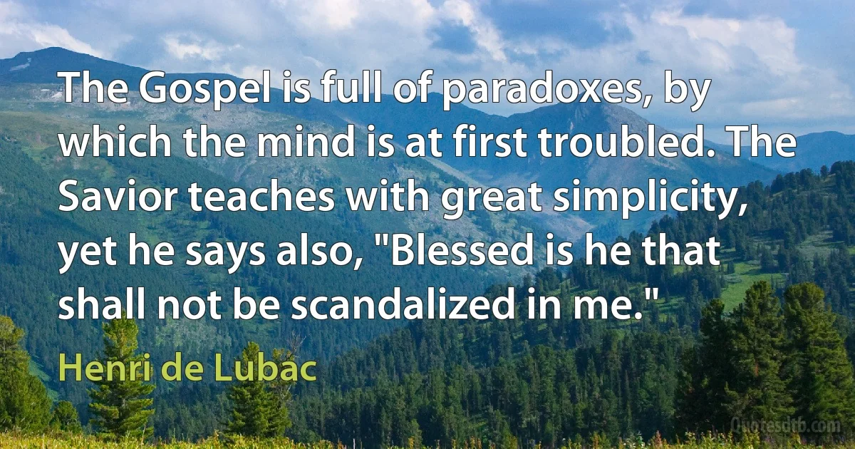 The Gospel is full of paradoxes, by which the mind is at first troubled. The Savior teaches with great simplicity, yet he says also, "Blessed is he that shall not be scandalized in me." (Henri de Lubac)