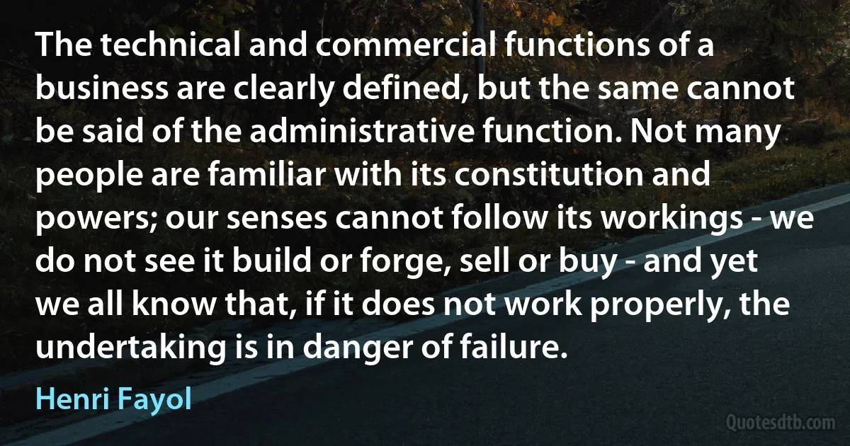 The technical and commercial functions of a business are clearly defined, but the same cannot be said of the administrative function. Not many people are familiar with its constitution and powers; our senses cannot follow its workings - we do not see it build or forge, sell or buy - and yet we all know that, if it does not work properly, the undertaking is in danger of failure. (Henri Fayol)