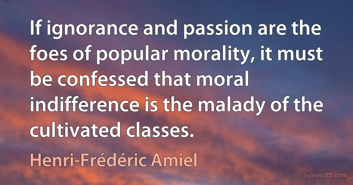 If ignorance and passion are the foes of popular morality, it must be confessed that moral indifference is the malady of the cultivated classes. (Henri-Frédéric Amiel)