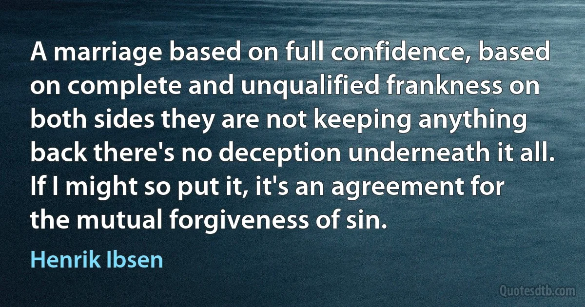 A marriage based on full confidence, based on complete and unqualified frankness on both sides they are not keeping anything back there's no deception underneath it all. If I might so put it, it's an agreement for the mutual forgiveness of sin. (Henrik Ibsen)