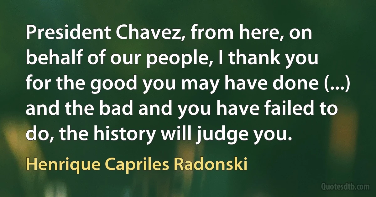 President Chavez, from here, on behalf of our people, I thank you for the good you may have done (...) and the bad and you have failed to do, the history will judge you. (Henrique Capriles Radonski)