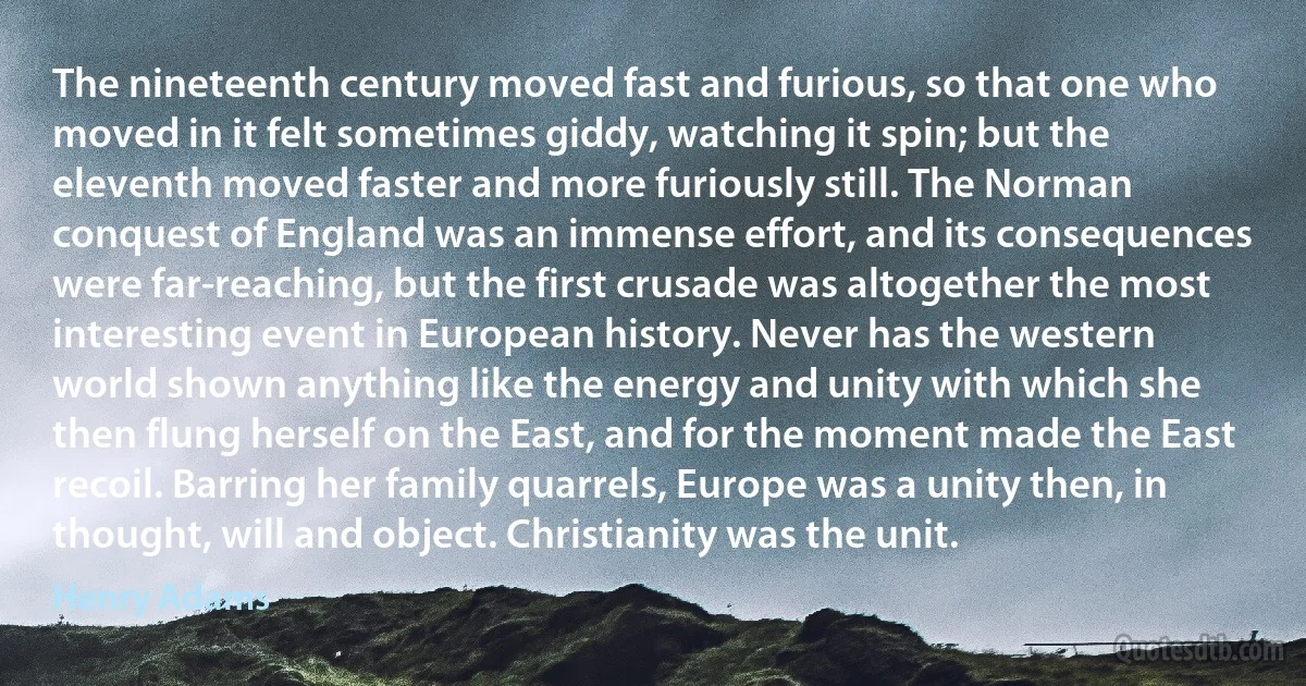 The nineteenth century moved fast and furious, so that one who moved in it felt sometimes giddy, watching it spin; but the eleventh moved faster and more furiously still. The Norman conquest of England was an immense effort, and its consequences were far-reaching, but the first crusade was altogether the most interesting event in European history. Never has the western world shown anything like the energy and unity with which she then flung herself on the East, and for the moment made the East recoil. Barring her family quarrels, Europe was a unity then, in thought, will and object. Christianity was the unit. (Henry Adams)