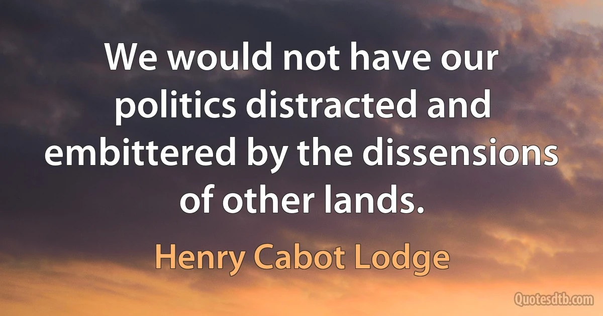 We would not have our politics distracted and embittered by the dissensions of other lands. (Henry Cabot Lodge)