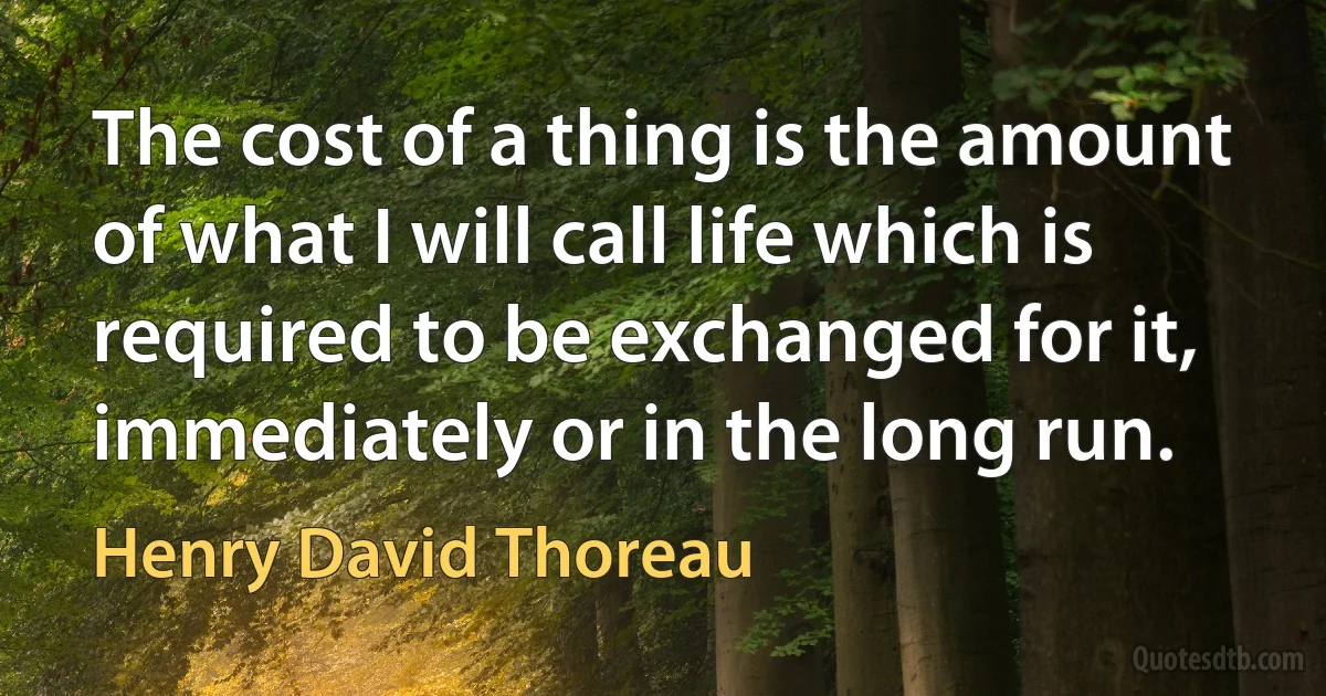 The cost of a thing is the amount of what I will call life which is required to be exchanged for it, immediately or in the long run. (Henry David Thoreau)