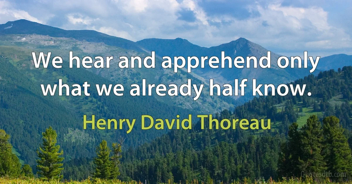 We hear and apprehend only what we already half know. (Henry David Thoreau)