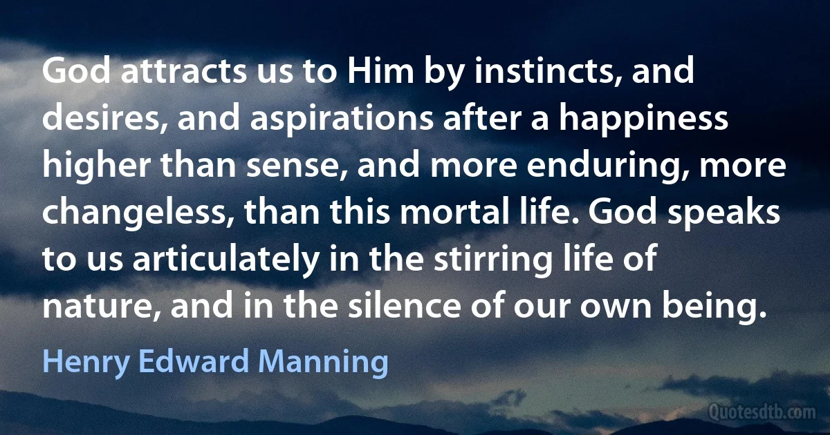 God attracts us to Him by instincts, and desires, and aspirations after a happiness higher than sense, and more enduring, more changeless, than this mortal life. God speaks to us articulately in the stirring life of nature, and in the silence of our own being. (Henry Edward Manning)