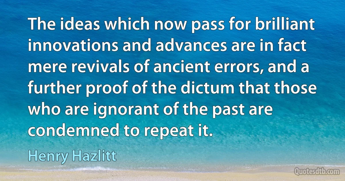 The ideas which now pass for brilliant innovations and advances are in fact mere revivals of ancient errors, and a further proof of the dictum that those who are ignorant of the past are condemned to repeat it. (Henry Hazlitt)