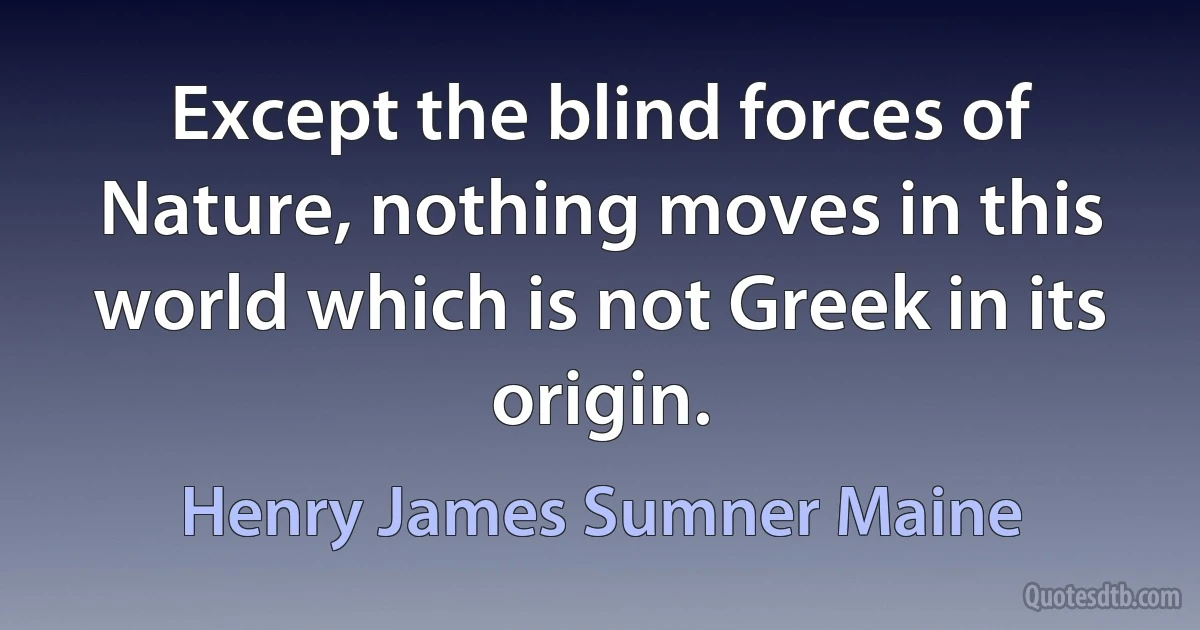 Except the blind forces of Nature, nothing moves in this world which is not Greek in its origin. (Henry James Sumner Maine)