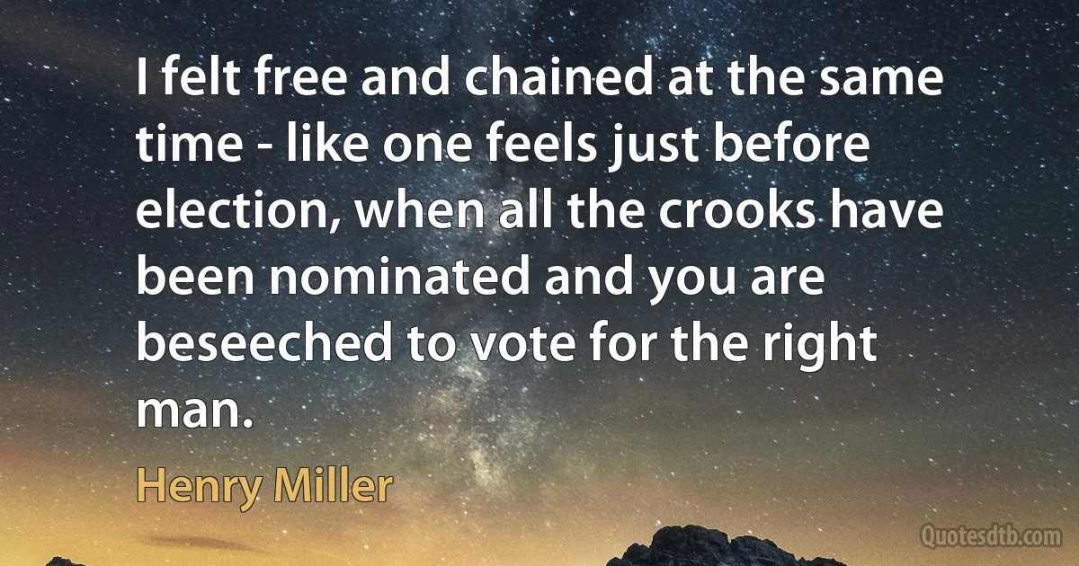 I felt free and chained at the same time - like one feels just before election, when all the crooks have been nominated and you are beseeched to vote for the right man. (Henry Miller)