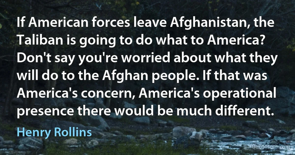 If American forces leave Afghanistan, the Taliban is going to do what to America? Don't say you're worried about what they will do to the Afghan people. If that was America's concern, America's operational presence there would be much different. (Henry Rollins)