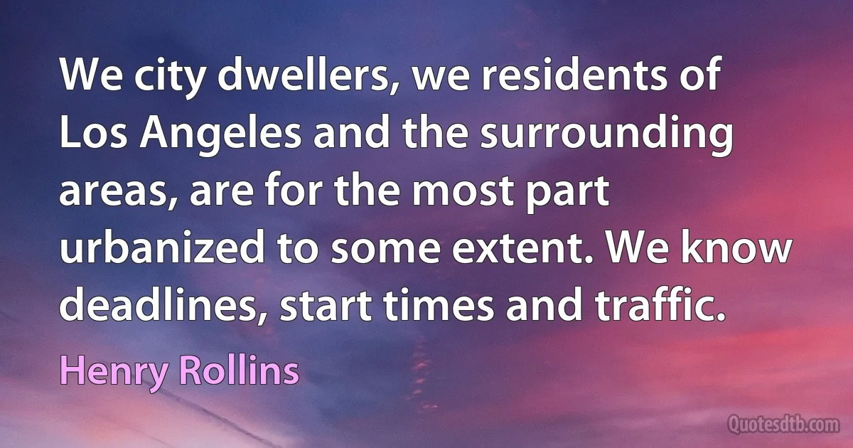 We city dwellers, we residents of Los Angeles and the surrounding areas, are for the most part urbanized to some extent. We know deadlines, start times and traffic. (Henry Rollins)