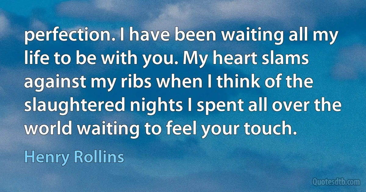 perfection. I have been waiting all my life to be with you. My heart slams against my ribs when I think of the slaughtered nights I spent all over the world waiting to feel your touch. (Henry Rollins)