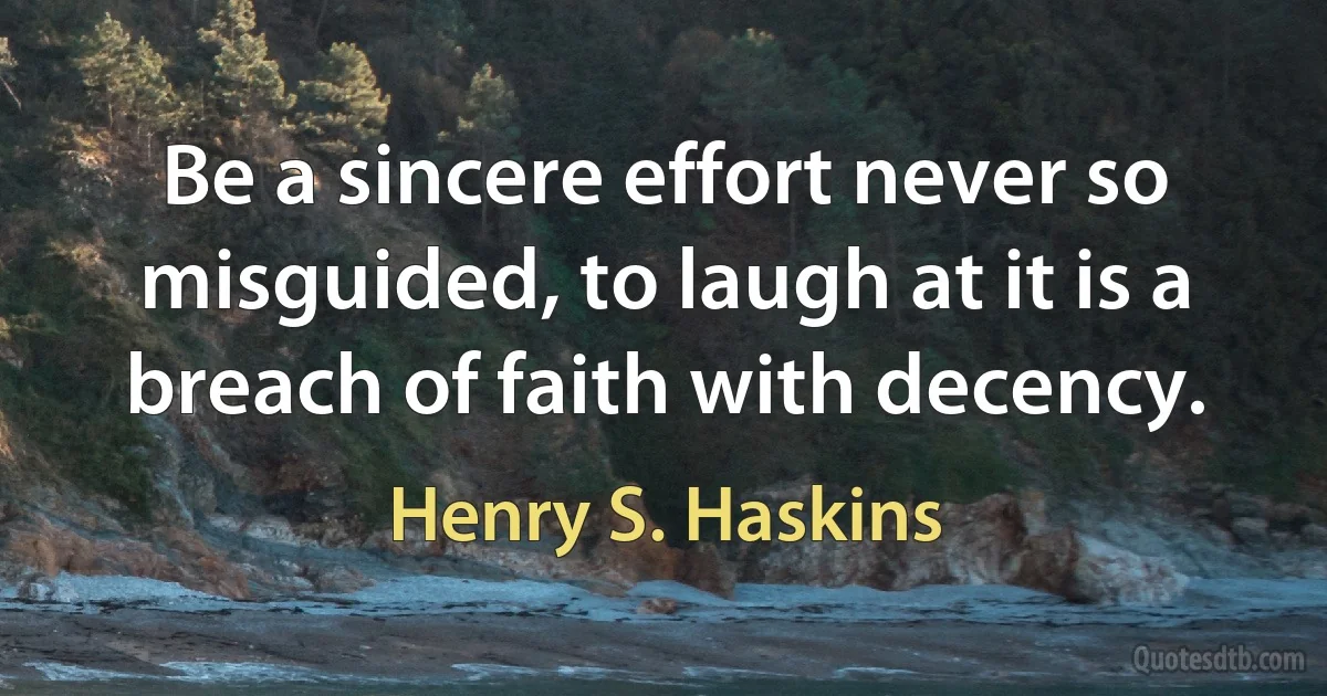 Be a sincere effort never so misguided, to laugh at it is a breach of faith with decency. (Henry S. Haskins)