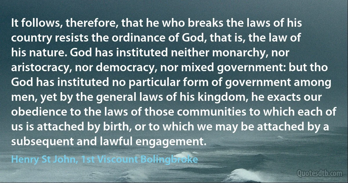 It follows, therefore, that he who breaks the laws of his country resists the ordinance of God, that is, the law of his nature. God has instituted neither monarchy, nor aristocracy, nor democracy, nor mixed government: but tho God has instituted no particular form of government among men, yet by the general laws of his kingdom, he exacts our obedience to the laws of those communities to which each of us is attached by birth, or to which we may be attached by a subsequent and lawful engagement. (Henry St John, 1st Viscount Bolingbroke)