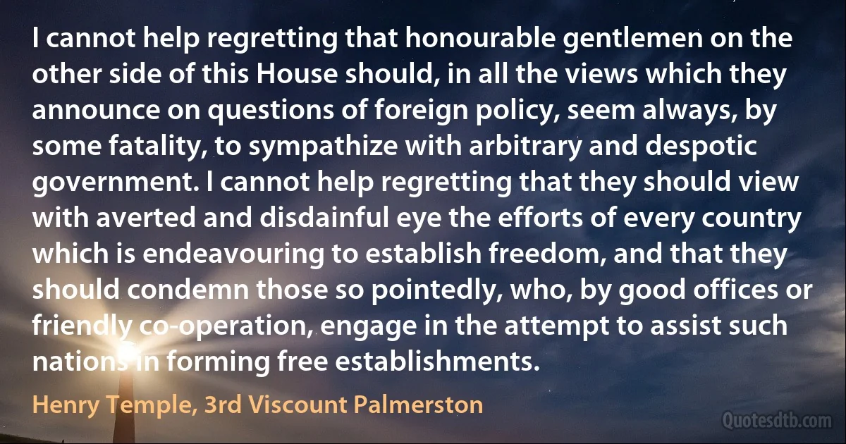 I cannot help regretting that honourable gentlemen on the other side of this House should, in all the views which they announce on questions of foreign policy, seem always, by some fatality, to sympathize with arbitrary and despotic government. I cannot help regretting that they should view with averted and disdainful eye the efforts of every country which is endeavouring to establish freedom, and that they should condemn those so pointedly, who, by good offices or friendly co-operation, engage in the attempt to assist such nations in forming free establishments. (Henry Temple, 3rd Viscount Palmerston)