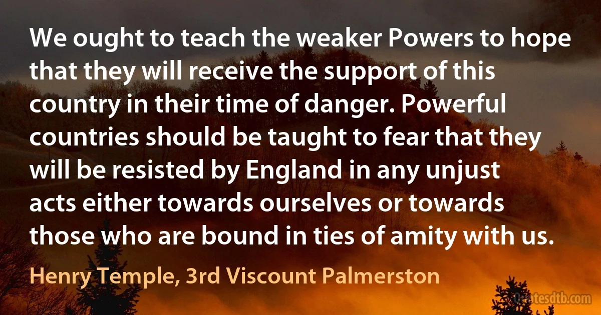 We ought to teach the weaker Powers to hope that they will receive the support of this country in their time of danger. Powerful countries should be taught to fear that they will be resisted by England in any unjust acts either towards ourselves or towards those who are bound in ties of amity with us. (Henry Temple, 3rd Viscount Palmerston)