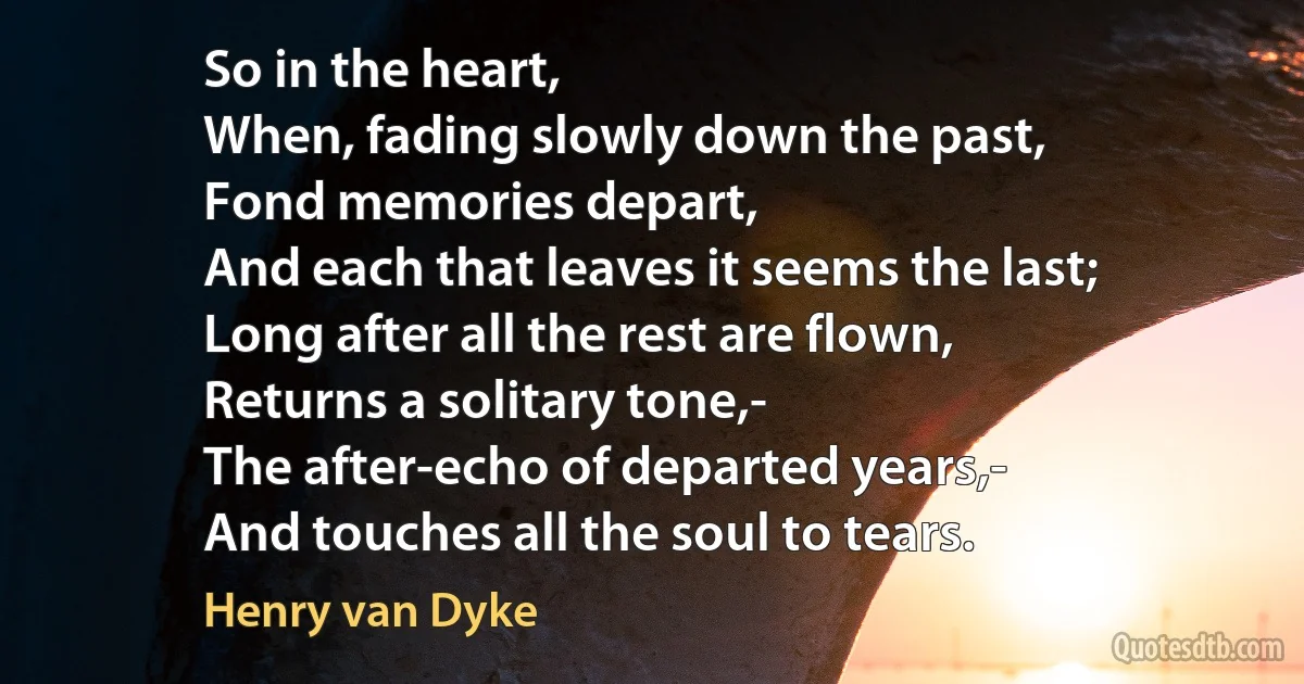 So in the heart,
When, fading slowly down the past,
Fond memories depart,
And each that leaves it seems the last;
Long after all the rest are flown,
Returns a solitary tone,-
The after-echo of departed years,-
And touches all the soul to tears. (Henry van Dyke)