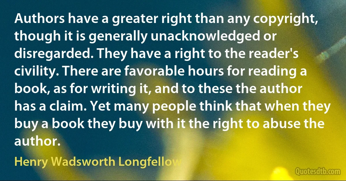 Authors have a greater right than any copyright, though it is generally unacknowledged or disregarded. They have a right to the reader's civility. There are favorable hours for reading a book, as for writing it, and to these the author has a claim. Yet many people think that when they buy a book they buy with it the right to abuse the author. (Henry Wadsworth Longfellow)