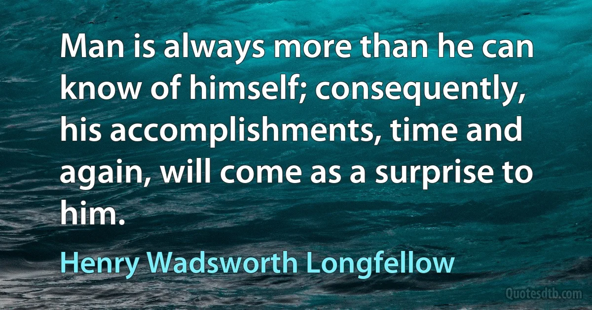 Man is always more than he can know of himself; consequently, his accomplishments, time and again, will come as a surprise to him. (Henry Wadsworth Longfellow)