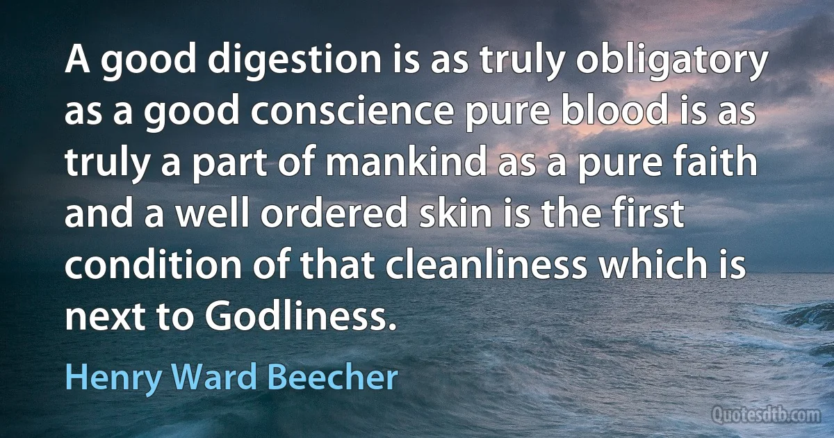 A good digestion is as truly obligatory as a good conscience pure blood is as truly a part of mankind as a pure faith and a well ordered skin is the first condition of that cleanliness which is next to Godliness. (Henry Ward Beecher)