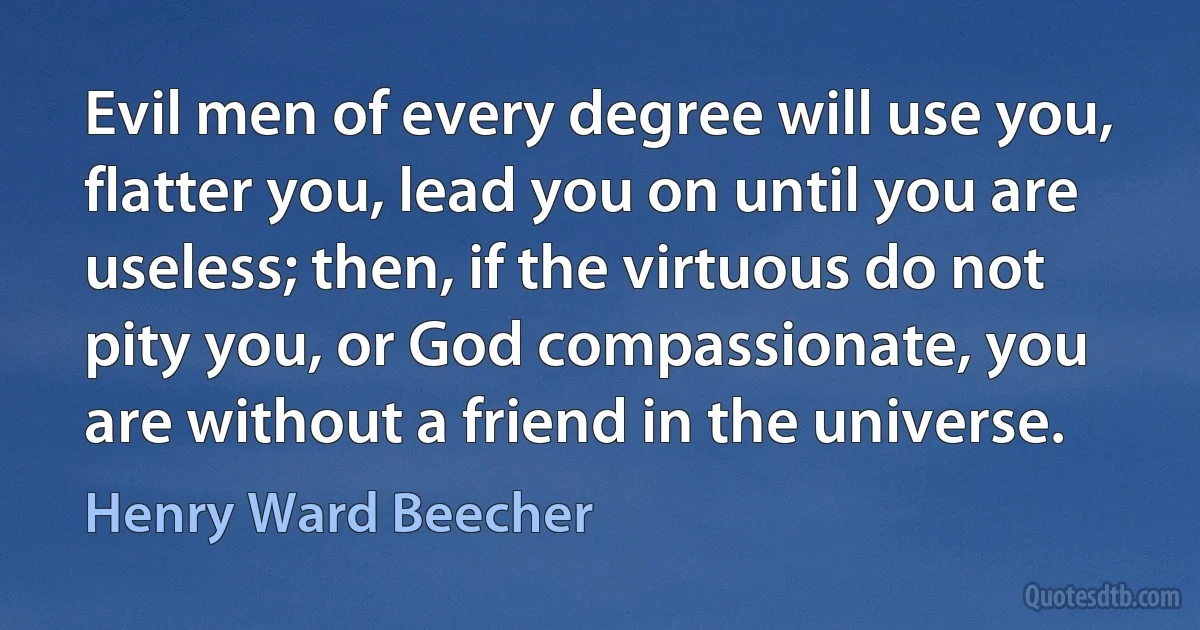 Evil men of every degree will use you, flatter you, lead you on until you are useless; then, if the virtuous do not pity you, or God compassionate, you are without a friend in the universe. (Henry Ward Beecher)