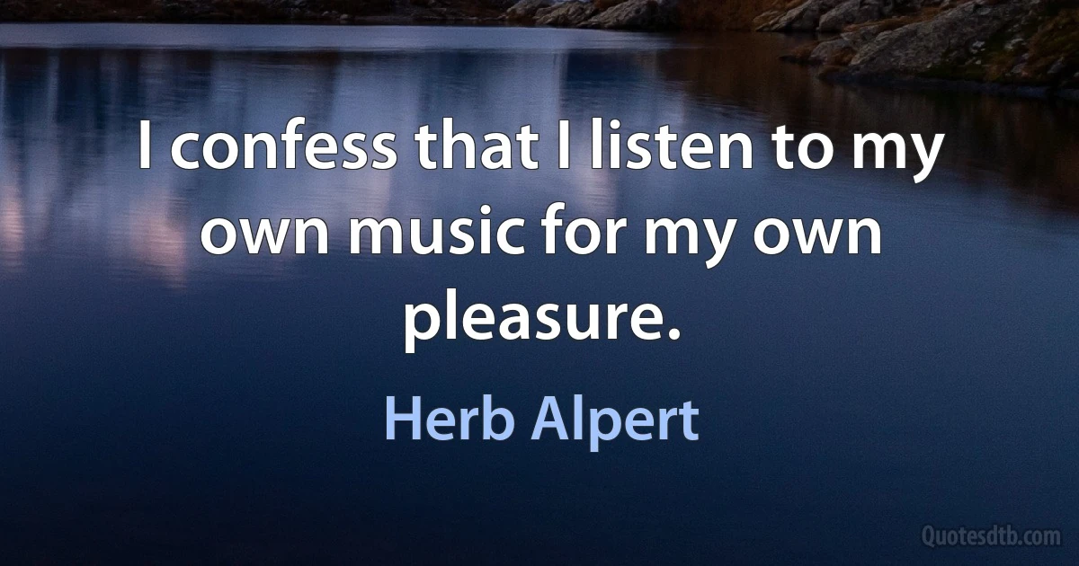 I confess that I listen to my own music for my own pleasure. (Herb Alpert)