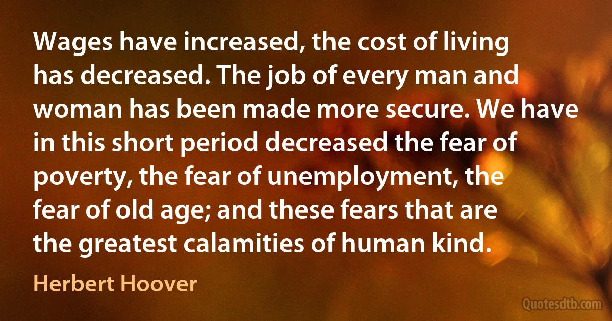 Wages have increased, the cost of living has decreased. The job of every man and woman has been made more secure. We have in this short period decreased the fear of poverty, the fear of unemployment, the fear of old age; and these fears that are the greatest calamities of human kind. (Herbert Hoover)