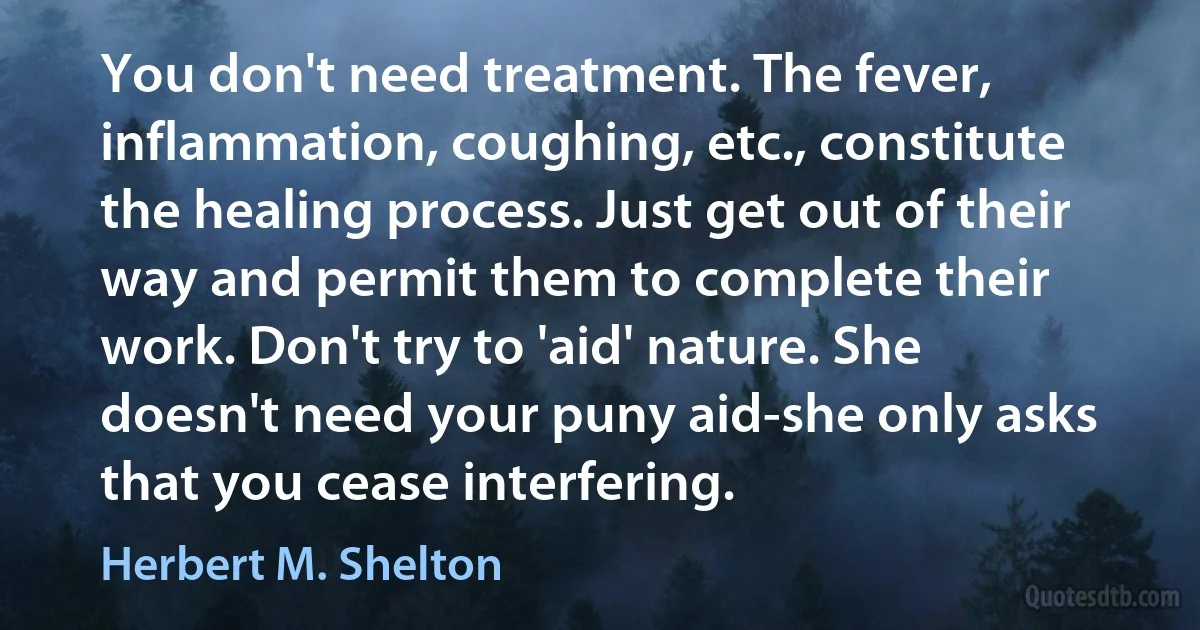 You don't need treatment. The fever, inflammation, coughing, etc., constitute the healing process. Just get out of their way and permit them to complete their work. Don't try to 'aid' nature. She doesn't need your puny aid-she only asks that you cease interfering. (Herbert M. Shelton)