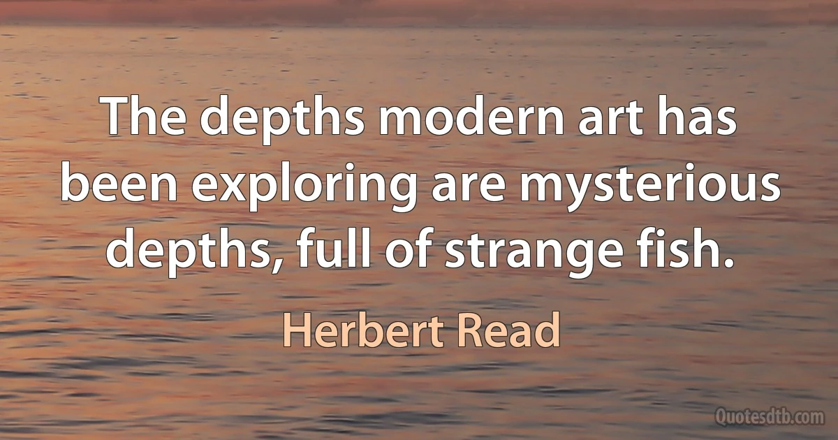 The depths modern art has been exploring are mysterious depths, full of strange fish. (Herbert Read)