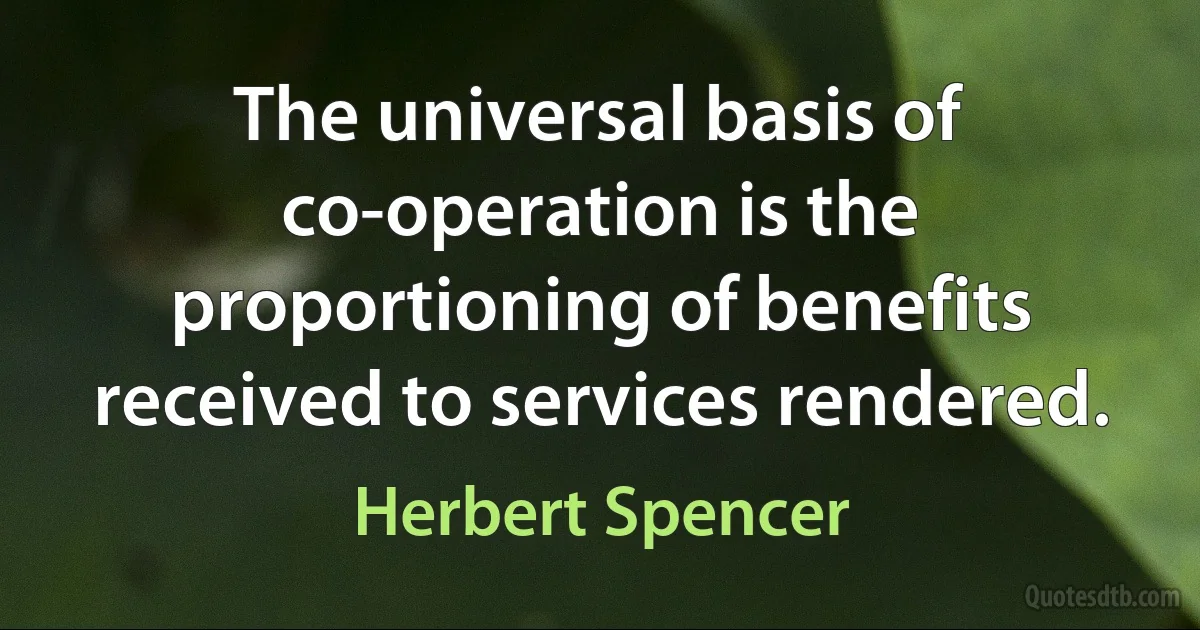 The universal basis of co-operation is the proportioning of benefits received to services rendered. (Herbert Spencer)