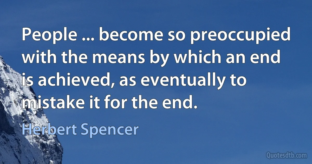 People ... become so preoccupied with the means by which an end is achieved, as eventually to mistake it for the end. (Herbert Spencer)