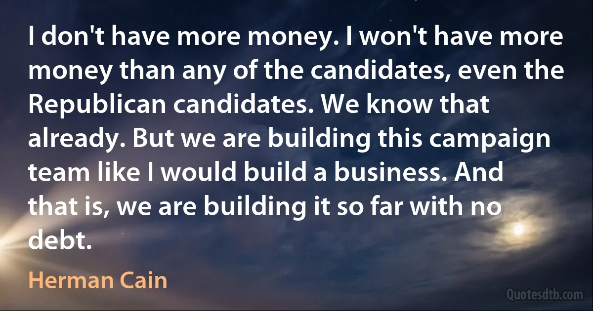 I don't have more money. I won't have more money than any of the candidates, even the Republican candidates. We know that already. But we are building this campaign team like I would build a business. And that is, we are building it so far with no debt. (Herman Cain)