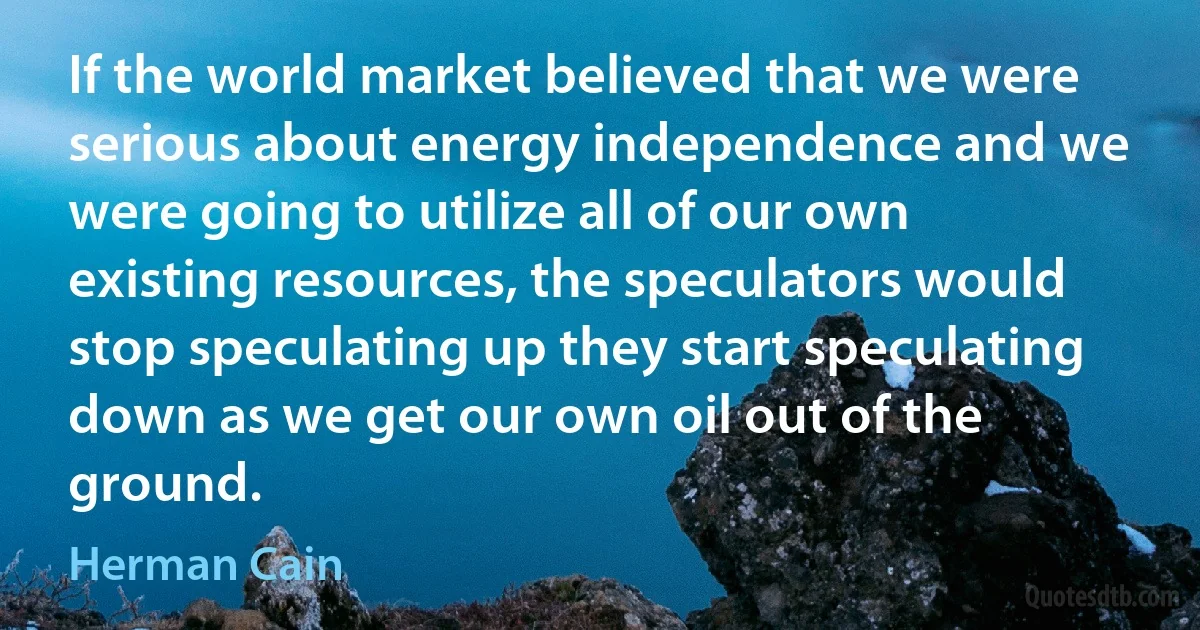 If the world market believed that we were serious about energy independence and we were going to utilize all of our own existing resources, the speculators would stop speculating up they start speculating down as we get our own oil out of the ground. (Herman Cain)