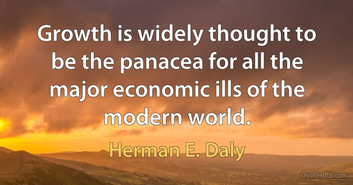 Growth is widely thought to be the panacea for all the major economic ills of the modern world. (Herman E. Daly)