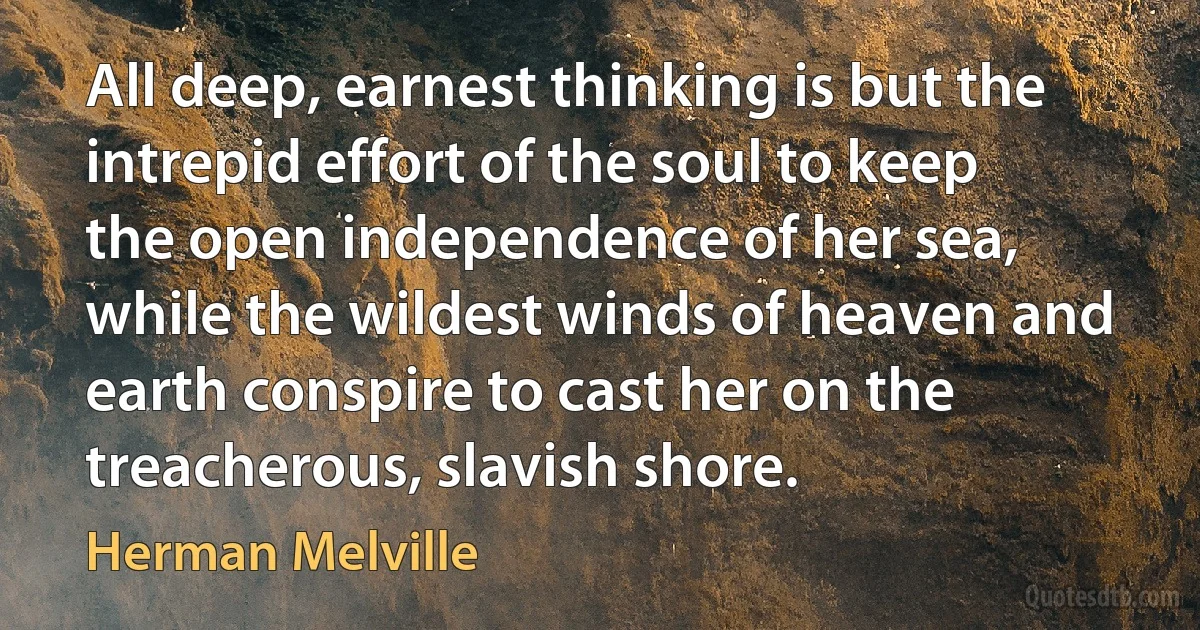 All deep, earnest thinking is but the intrepid effort of the soul to keep the open independence of her sea, while the wildest winds of heaven and earth conspire to cast her on the treacherous, slavish shore. (Herman Melville)