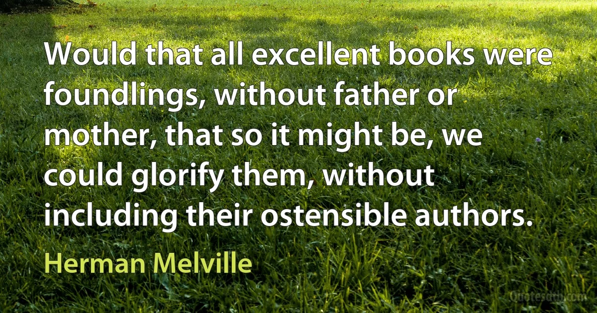 Would that all excellent books were foundlings, without father or mother, that so it might be, we could glorify them, without including their ostensible authors. (Herman Melville)