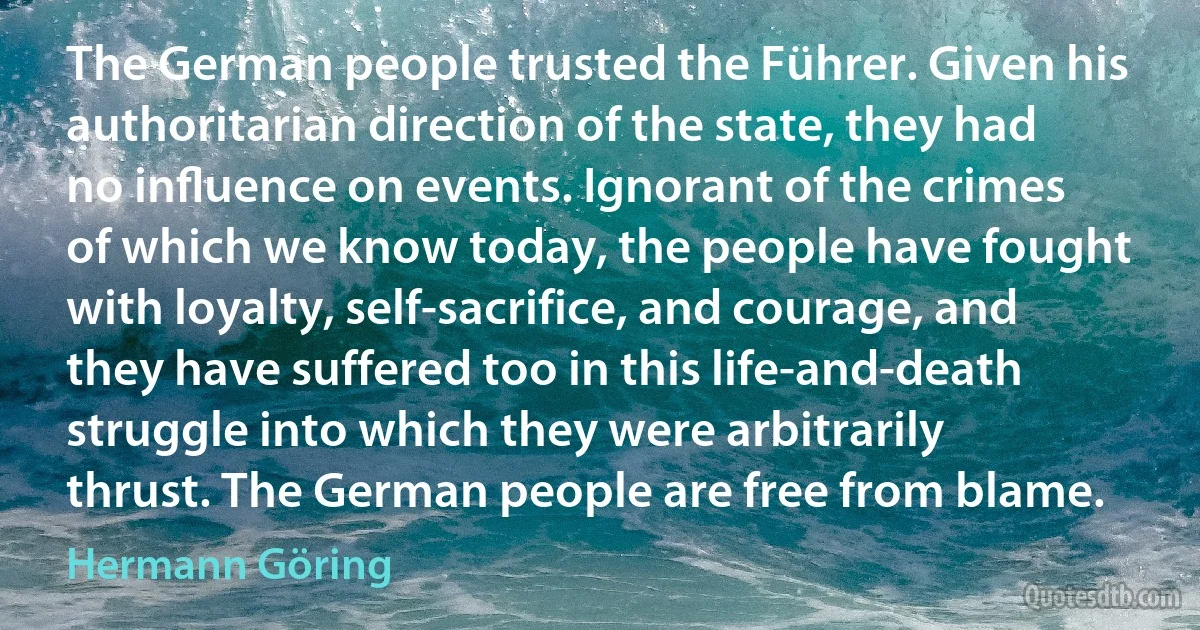 The German people trusted the Führer. Given his authoritarian direction of the state, they had no inﬂuence on events. Ignorant of the crimes of which we know today, the people have fought with loyalty, self-sacrifice, and courage, and they have suffered too in this life-and-death struggle into which they were arbitrarily thrust. The German people are free from blame. (Hermann Göring)